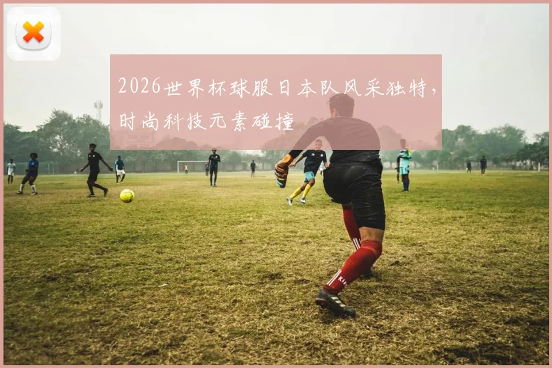 2026世界杯球服日本队风采独特，时尚科技元素碰撞