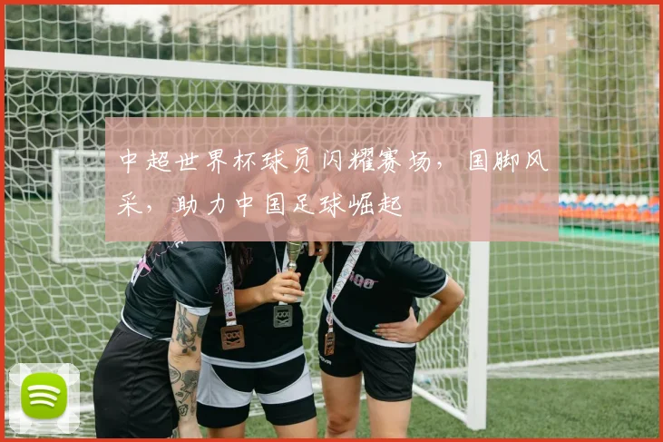 中超世界杯球员闪耀赛场，国脚风采，助力中国足球崛起
