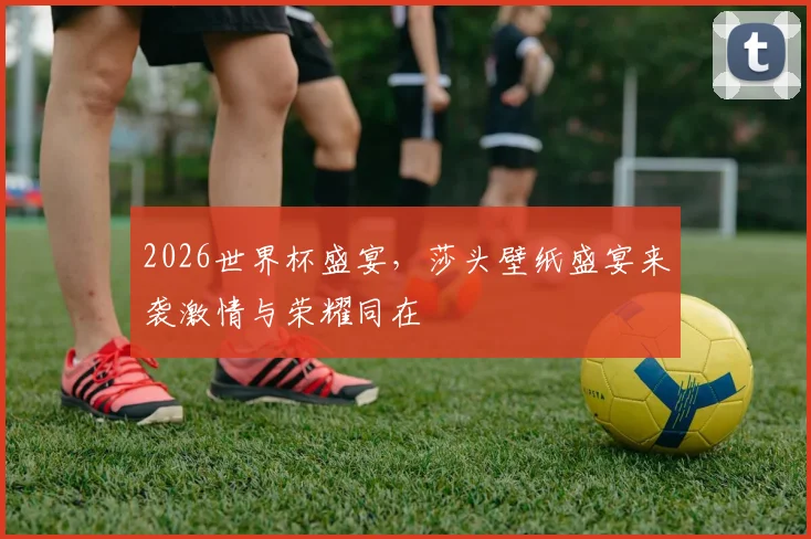 2026世界杯盛宴，莎头壁纸盛宴来袭激情与荣耀同在