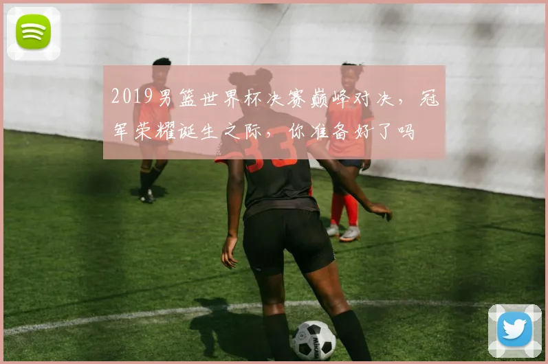 2019男篮世界杯决赛巅峰对决，冠军荣耀诞生之际，你准备好了吗