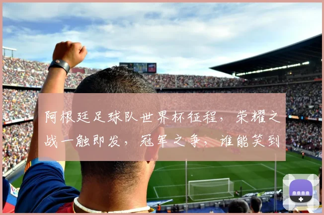 阿根廷足球队世界杯征程，荣耀之战一触即发，冠军之争，谁能笑到最后