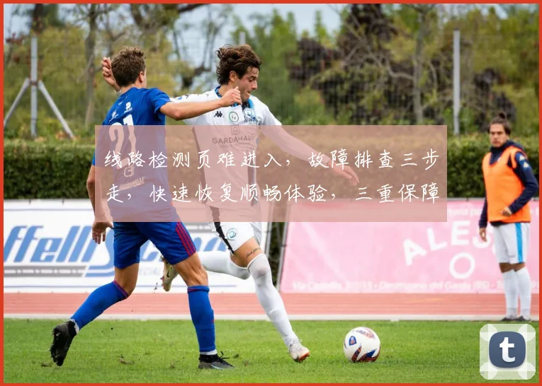 线路检测页难进入，故障排查三步走，快速恢复顺畅体验，三重保障，助您无忧浏览