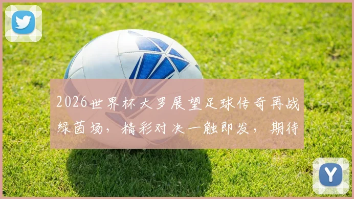 2026世界杯大罗展望足球传奇再战绿茵场，精彩对决一触即发，期待再现经典