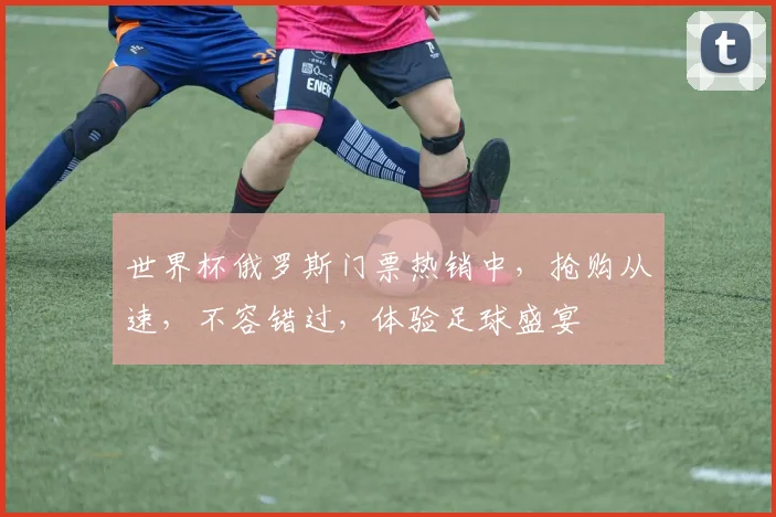 世界杯俄罗斯门票热销中，抢购从速，不容错过，体验足球盛宴